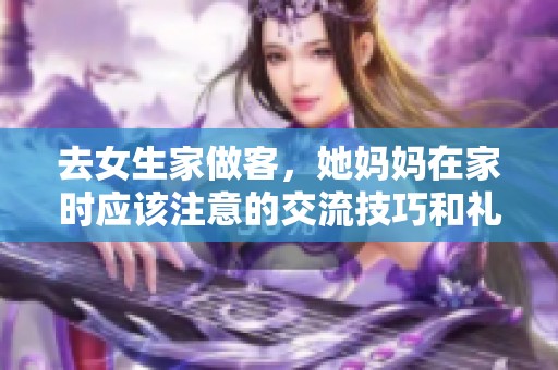 去女生家做客，她妈妈在家时应该注意的交流技巧和礼仪