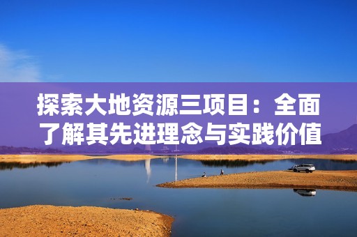 探索大地资源三项目：全面了解其先进理念与实践价值
