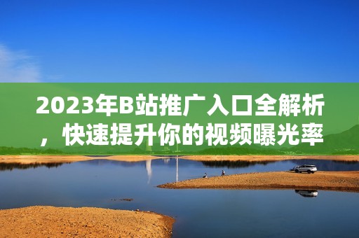 2023年B站推广入口全解析，快速提升你的视频曝光率和流量