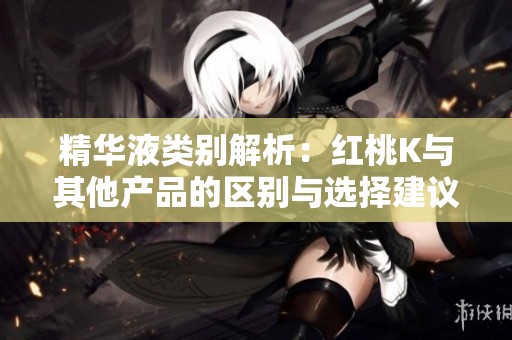 精华液类别解析：红桃K与其他产品的区别与选择建议