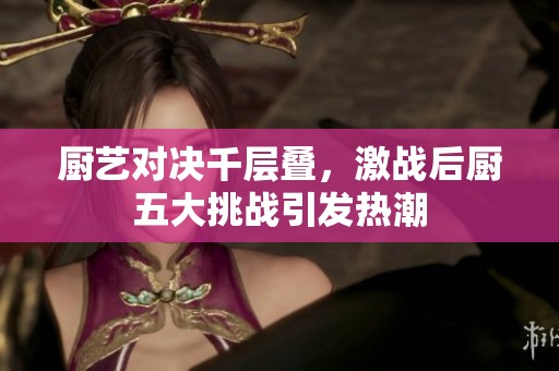 厨艺对决千层叠，激战后厨五大挑战引发热潮