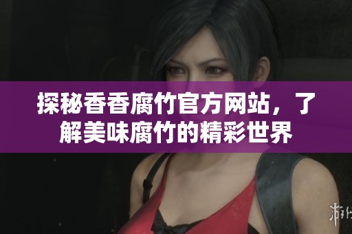 探秘香香腐竹官方网站，了解美味腐竹的精彩世界