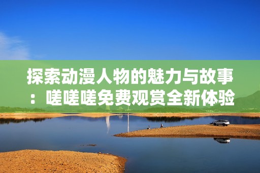 探索动漫人物的魅力与故事：嗟嗟嗟免费观赏全新体验