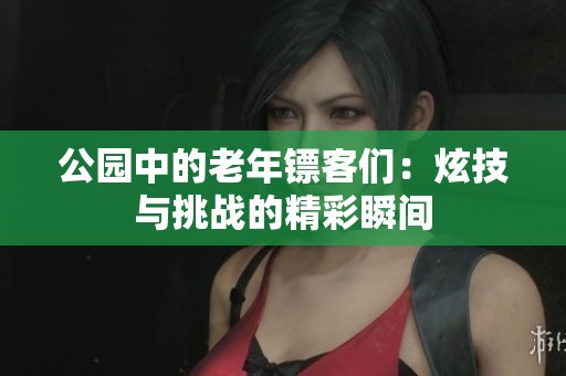 公园中的老年镖客们：炫技与挑战的精彩瞬间