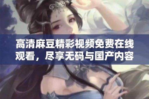高清麻豆精彩视频免费在线观看，尽享无码与国产内容盛宴