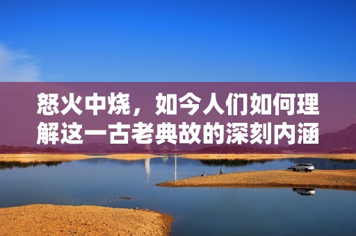怒火中烧，如今人们如何理解这一古老典故的深刻内涵