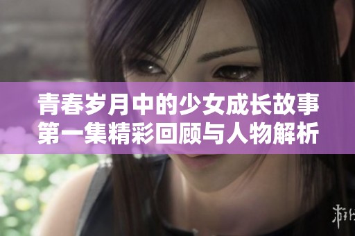 青春岁月中的少女成长故事第一集精彩回顾与人物解析