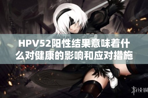 HPV52阳性结果意味着什么对健康的影响和应对措施
