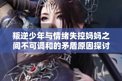 叛逆少年与情绪失控妈妈之间不可调和的矛盾原因探讨