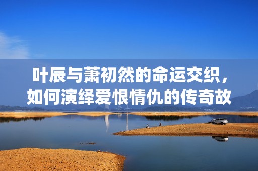 叶辰与萧初然的命运交织，如何演绎爱恨情仇的传奇故事