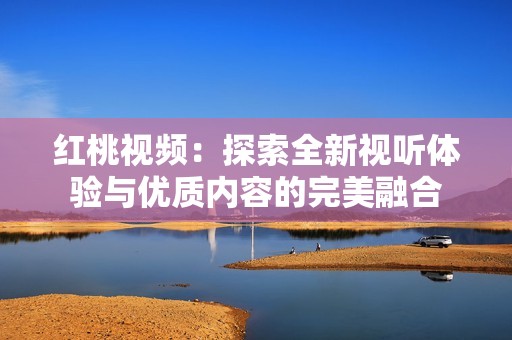 红桃视频：探索全新视听体验与优质内容的完美融合