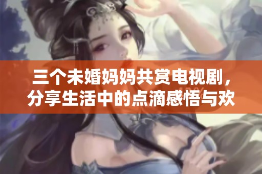 三个未婚妈妈共赏电视剧，分享生活中的点滴感悟与欢乐时光