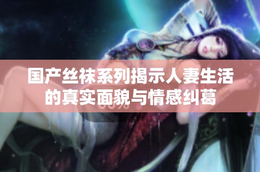 国产丝袜系列揭示人妻生活的真实面貌与情感纠葛