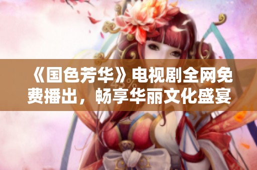 《国色芳华》电视剧全网免费播出，畅享华丽文化盛宴