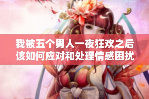 我被五个男人一夜狂欢之后该如何应对和处理情感困扰