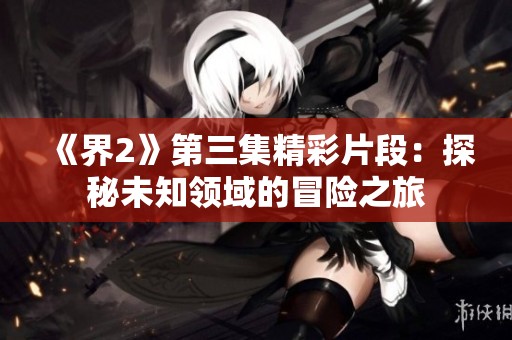 《界2》第三集精彩片段：探秘未知领域的冒险之旅