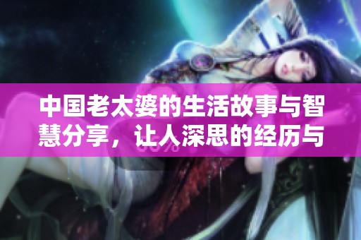 中国老太婆的生活故事与智慧分享，让人深思的经历与感悟