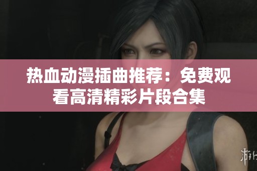 热血动漫插曲推荐：免费观看高清精彩片段合集