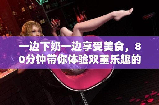 一边下奶一边享受美食，80分钟带你体验双重乐趣的视频