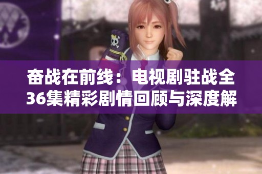 奋战在前线：电视剧驻战全36集精彩剧情回顾与深度解读