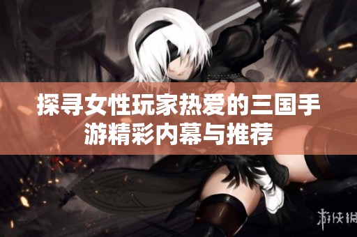 探寻女性玩家热爱的三国手游精彩内幕与推荐