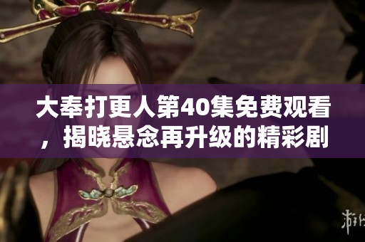 大奉打更人第40集免费观看，揭晓悬念再升级的精彩剧情体验