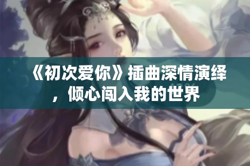 《初次爱你》插曲深情演绎，倾心闯入我的世界