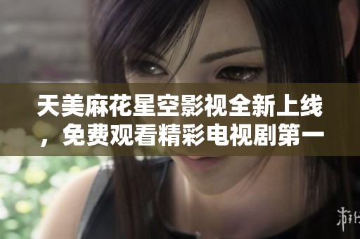 天美麻花星空影视全新上线，免费观看精彩电视剧第一季等你来享受