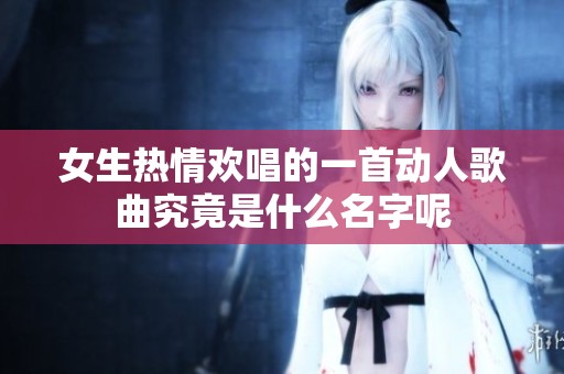 女生热情欢唱的一首动人歌曲究竟是什么名字呢