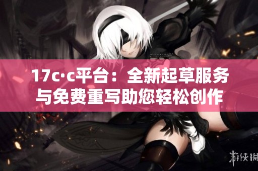 17c·c平台：全新起草服务与免费重写助您轻松创作