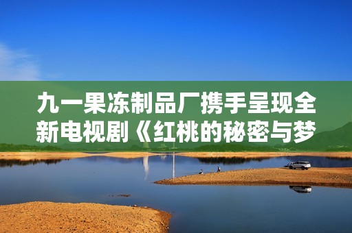 九一果冻制品厂携手呈现全新电视剧《红桃的秘密与梦想》