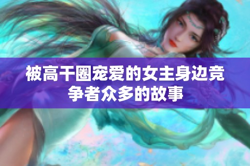 被高干圈宠爱的女主身边竞争者众多的故事