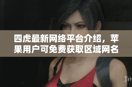 四虎最新网络平台介绍，苹果用户可免费获取区域网名