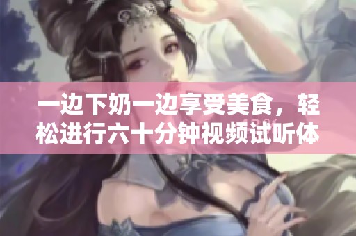 一边下奶一边享受美食，轻松进行六十分钟视频试听体验
