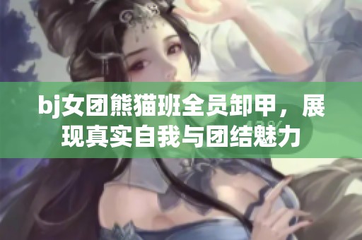 bj女团熊猫班全员卸甲，展现真实自我与团结魅力