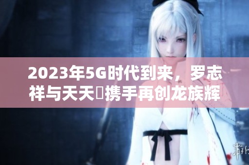 2023年5G时代到来，罗志祥与天天奭携手再创龙族辉煌