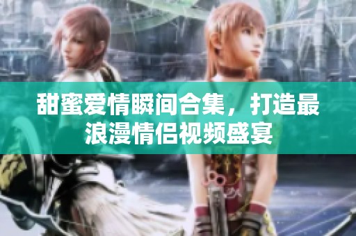 甜蜜爱情瞬间合集，打造最浪漫情侣视频盛宴
