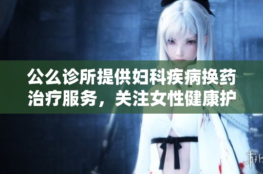 公么诊所提供妇科疾病换药治疗服务，关注女性健康护理