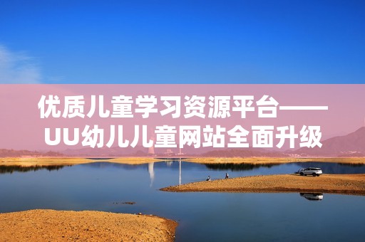 优质儿童学习资源平台——UU幼儿儿童网站全面升级