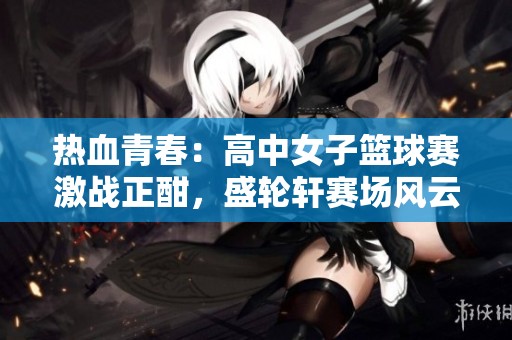 热血青春：高中女子篮球赛激战正酣，盛轮轩赛场风云再起