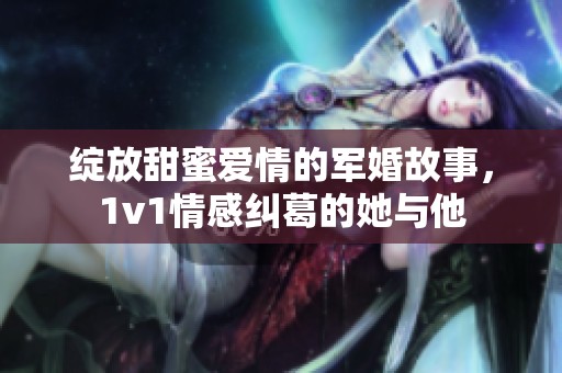 绽放甜蜜爱情的军婚故事，1v1情感纠葛的她与他