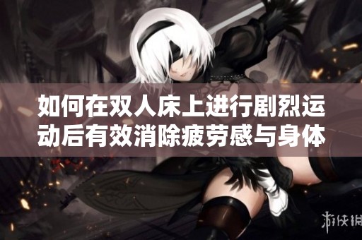 如何在双人床上进行剧烈运动后有效消除疲劳感与身体不适