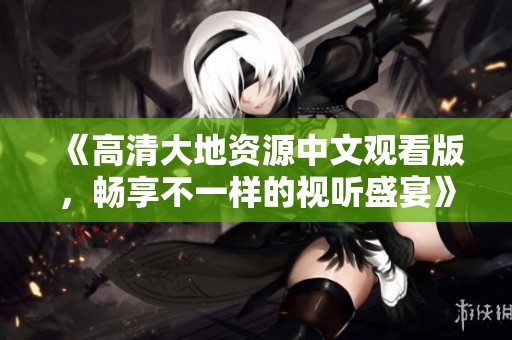 《高清大地资源中文观看版，畅享不一样的视听盛宴》