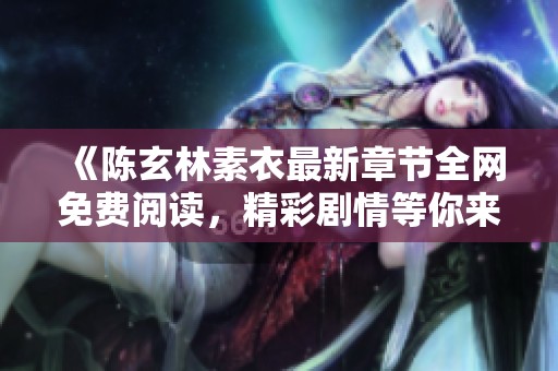 《陈玄林素衣最新章节全网免费阅读，精彩剧情等你来探》