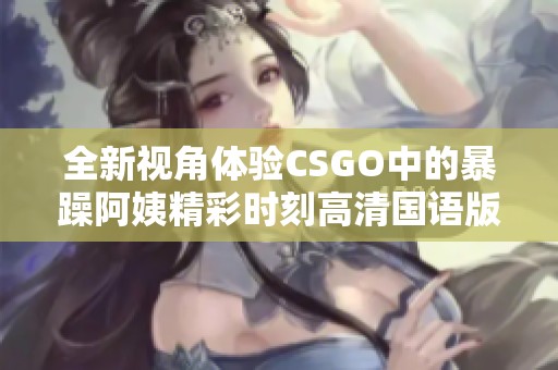 全新视角体验CSGO中的暴躁阿姨精彩时刻高清国语版