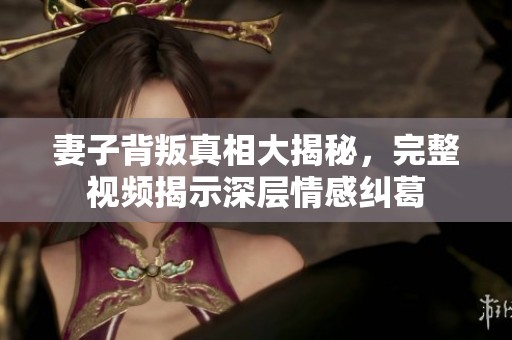 妻子背叛真相大揭秘，完整视频揭示深层情感纠葛