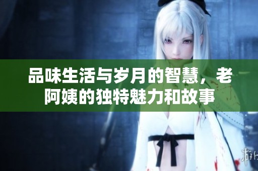 品味生活与岁月的智慧，老阿姨的独特魅力和故事