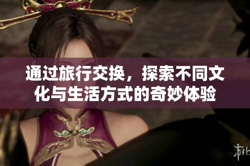 通过旅行交换，探索不同文化与生活方式的奇妙体验