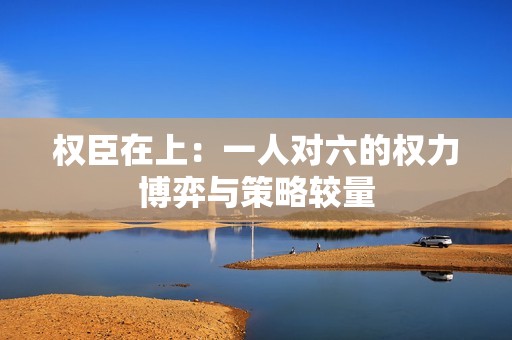 权臣在上：一人对六的权力博弈与策略较量