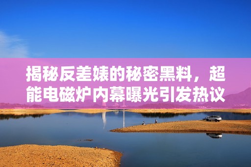 揭秘反差婊的秘密黑料，超能电磁炉内幕曝光引发热议